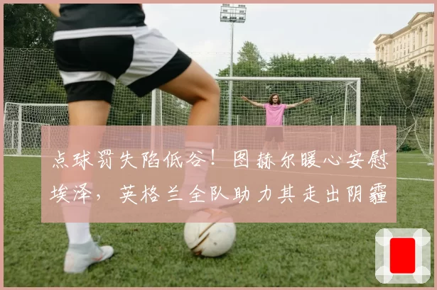点球罚失陷低谷！图赫尔暖心安慰埃泽，英格兰全队助力其走出阴霾