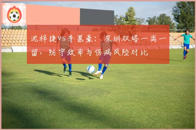 沈梓捷vs李慕豪:深圳双塔一离一留,防守效率与伤病风险对比