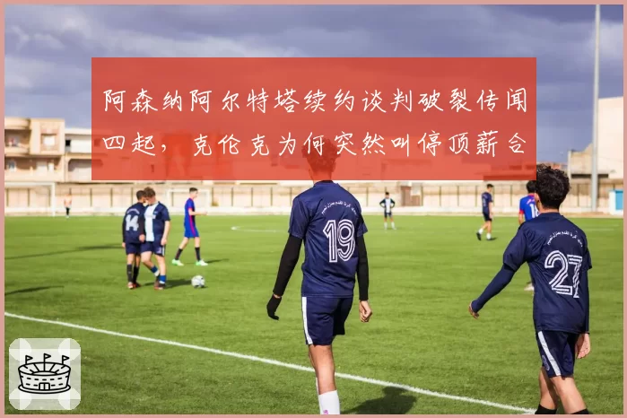 阿森纳阿尔特塔续约谈判破裂传闻四起，克伦克为何突然叫停顶薪合同？