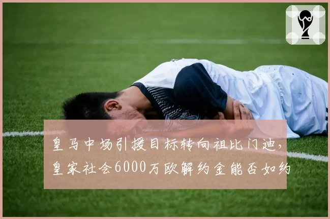 皇马中场引援目标转向祖比门迪，皇家社会6000万欧解约金能否如约支付？