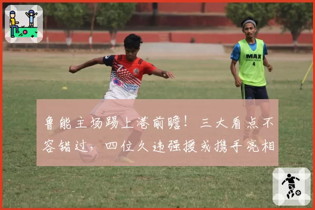 鲁能主场踢上港前瞻!三大看点不容错过,四位久违强援或携手亮相