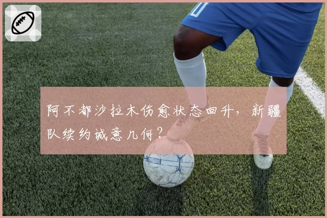 阿不都沙拉木伤愈状态回升，新疆队续约诚意几何？