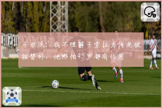 卡尔沃：我不理解卡索拉为何老被按替补，他哪怕45岁都有作用